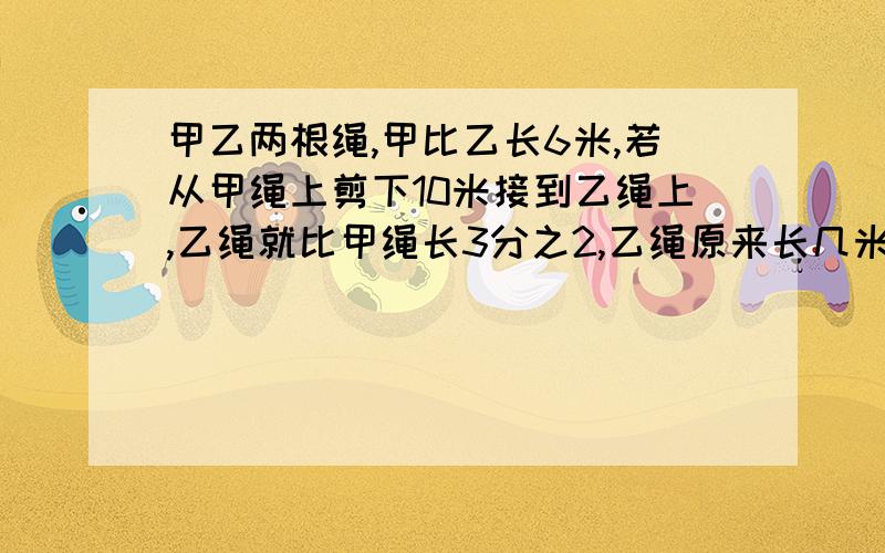 甲乙两根绳,甲比乙长6米,若从甲绳上剪下10米接到乙绳上,乙绳就比甲绳长3分之2,乙绳原来长几米?