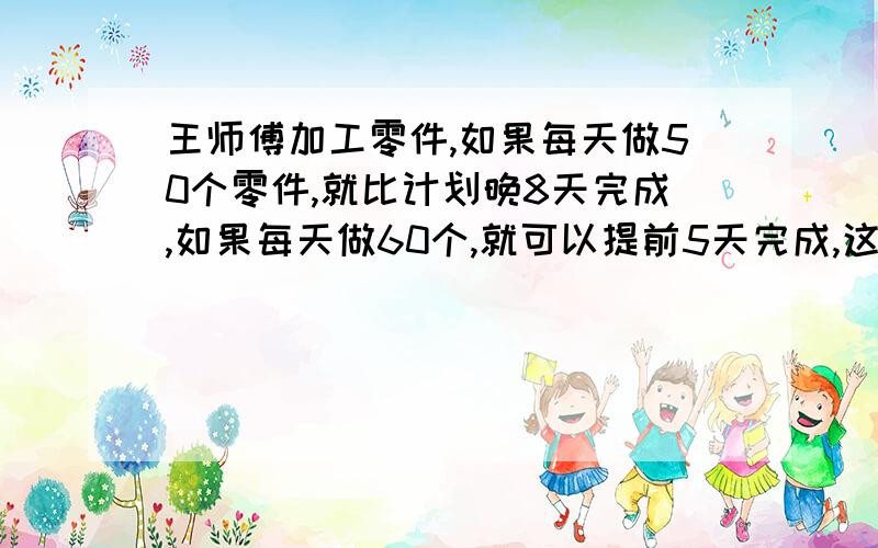 王师傅加工零件,如果每天做50个零件,就比计划晚8天完成,如果每天做60个,就可以提前5天完成,这批零件原来计划几天完成