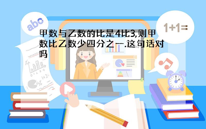 甲数与乙数的比是4比3,则甲数比乙数少四分之一.这句话对吗