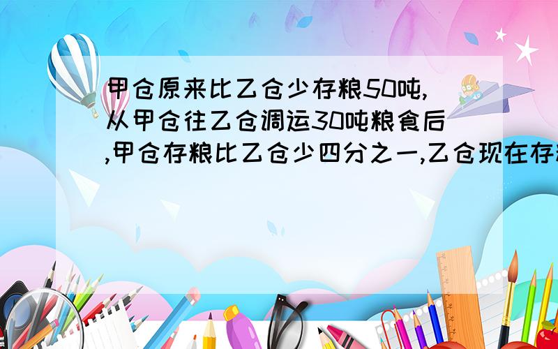 甲仓原来比乙仓少存粮50吨,从甲仓往乙仓调运30吨粮食后,甲仓存粮比乙仓少四分之一,乙仓现在存粮多少吨?