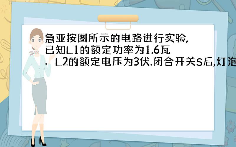 急亚按图所示的电路进行实验,已知L1的额定功率为1.6瓦．L2的额定电压为3伏.闭合开关S后,灯泡 L1恰好正常发光,电