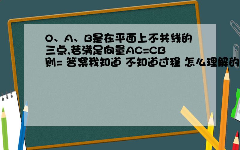 O、A、B是在平面上不共线的三点,若满足向量AC=CB 则= 答案我知道 不知道过程 怎么理解的