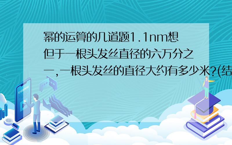 幂的运算的几道题1.1nm想但于一根头发丝直径的六万分之一,一根头发丝的直径大约有多少米?(结果用科学记数法表示)2.1