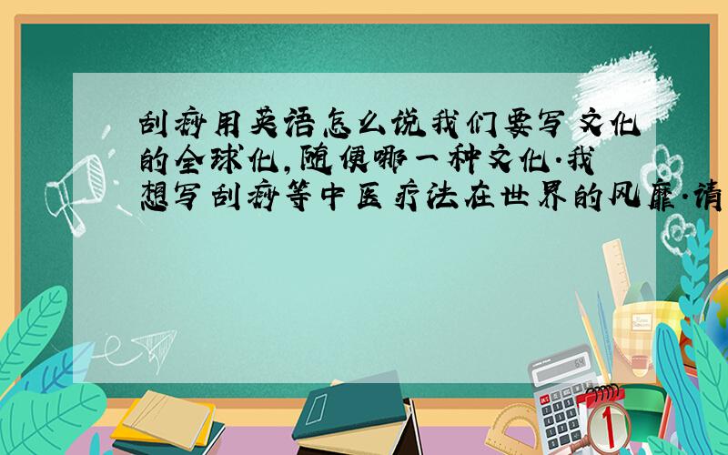 刮痧用英语怎么说我们要写文化的全球化,随便哪一种文化.我想写刮痧等中医疗法在世界的风靡.请告诉我应该怎么说/谢谢:)