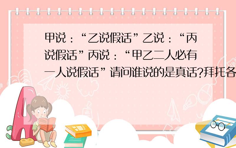 甲说：“乙说假话”乙说：“丙说假话”丙说：“甲乙二人必有一人说假话”请问谁说的是真话?拜托各位了 3