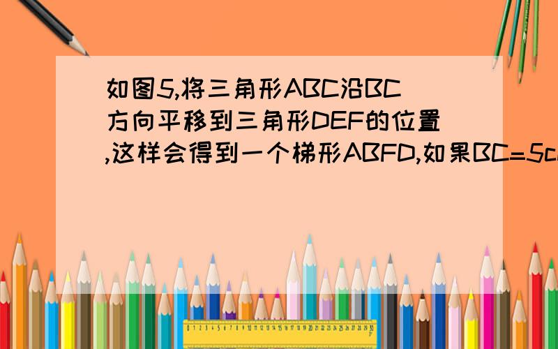 如图5,将三角形ABC沿BC方向平移到三角形DEF的位置,这样会得到一个梯形ABFD,如果BC=5cm,梯形ABFD的高