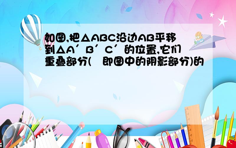 如图,把△ABC沿边AB平移到△A′B′C′的位置,它们重叠部分(即图中的阴影部分)的