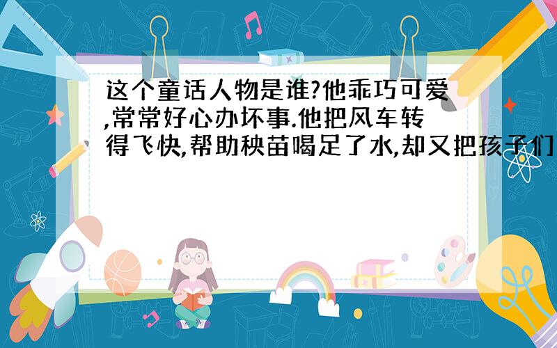 这个童话人物是谁?他乖巧可爱,常常好心办坏事.他把风车转得飞快,帮助秧苗喝足了水,却又把孩子们的风筝吹得无影无踪.