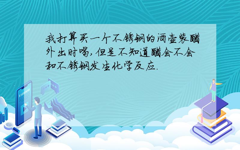 我打算买一个不锈钢的酒壶装醋外出时喝,但是不知道醋会不会和不锈钢发生化学反应.