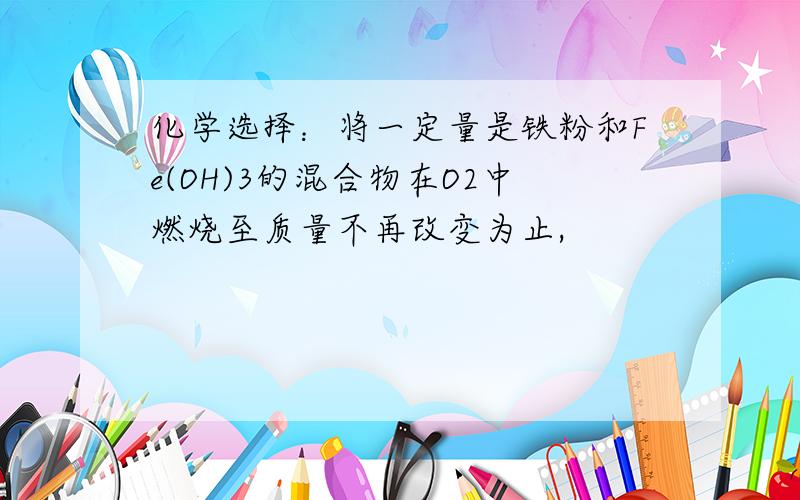 化学选择：将一定量是铁粉和Fe(OH)3的混合物在O2中燃烧至质量不再改变为止,