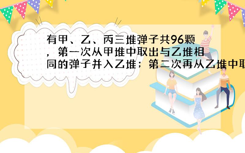 有甲、乙、丙三堆弹子共96颗，第一次从甲堆中取出与乙堆相同的弹子并入乙堆；第二次再从乙堆中取出与丙堆相同的弹子并入丙堆；