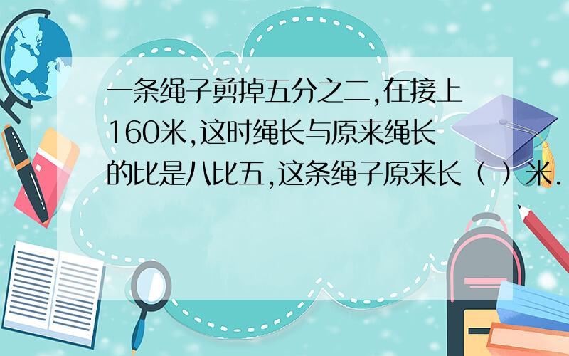 一条绳子剪掉五分之二,在接上160米,这时绳长与原来绳长的比是八比五,这条绳子原来长（ ）米.