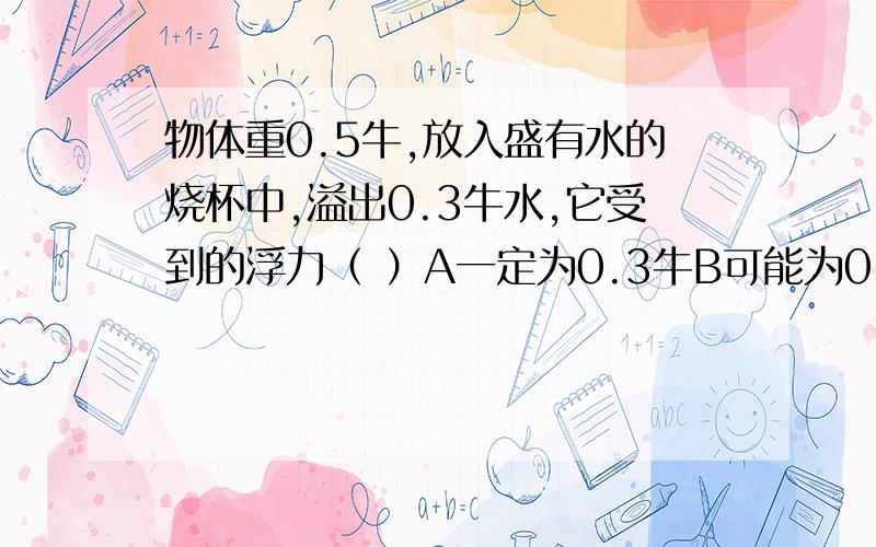 物体重0.5牛,放入盛有水的烧杯中,溢出0.3牛水,它受到的浮力（ ）A一定为0.3牛B可能为0.2牛C可能为0.4牛