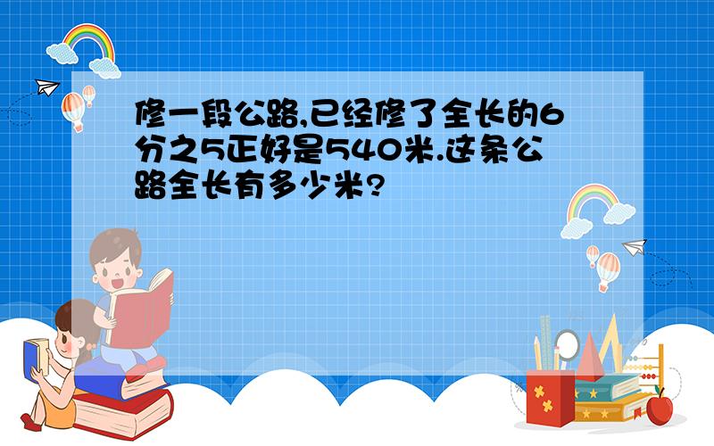 修一段公路,已经修了全长的6分之5正好是540米.这条公路全长有多少米?