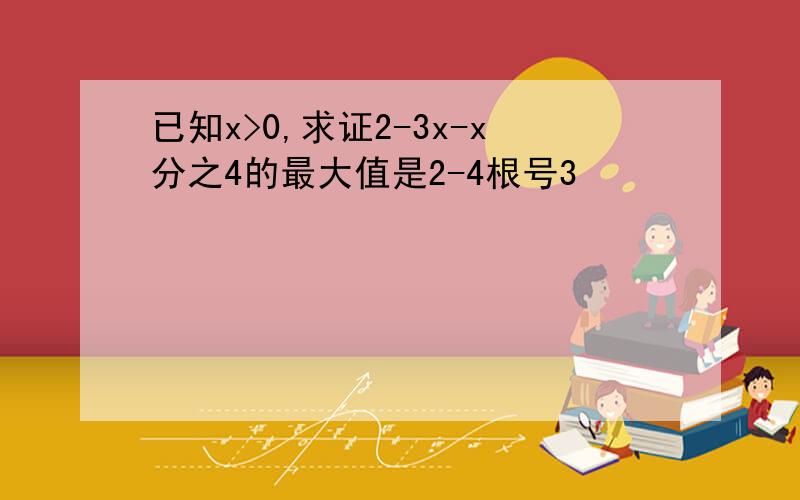 已知x>0,求证2-3x-x分之4的最大值是2-4根号3