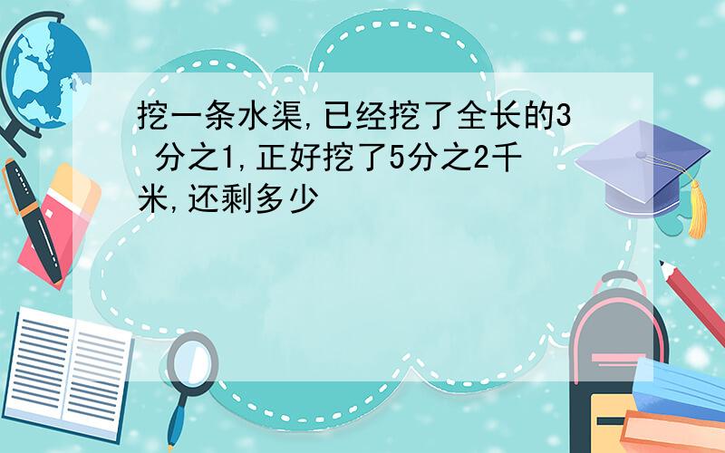 挖一条水渠,已经挖了全长的3 分之1,正好挖了5分之2千米,还剩多少