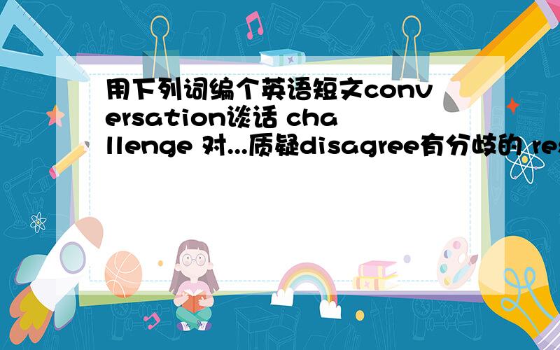 用下列词编个英语短文conversation谈话 challenge 对...质疑disagree有分歧的 respon