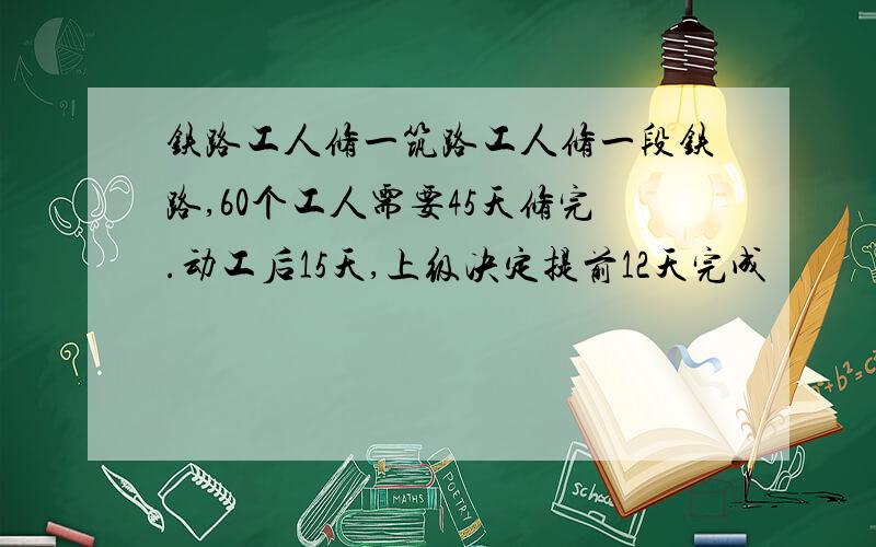 铁路工人修一筑路工人修一段铁路,60个工人需要45天修完.动工后15天,上级决定提前12天完成