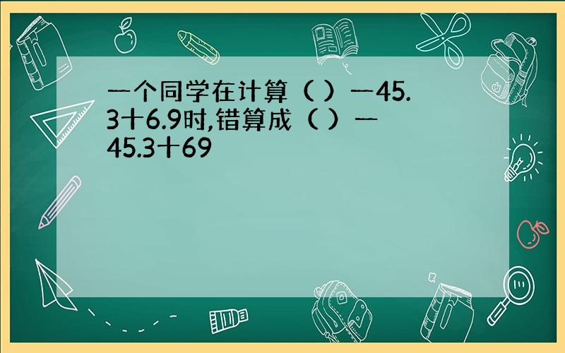 一个同学在计算（ ）一45.3十6.9时,错算成（ ）一45.3十69