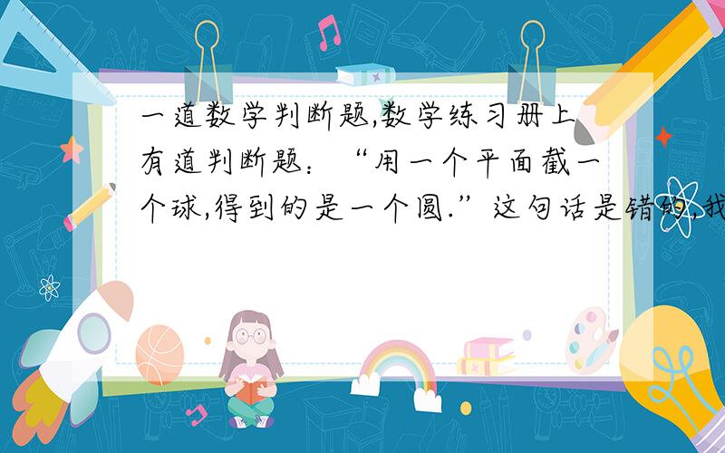 一道数学判断题,数学练习册上有道判断题：“用一个平面截一个球,得到的是一个圆.”这句话是错的,我能理解,它应该是圆面.另