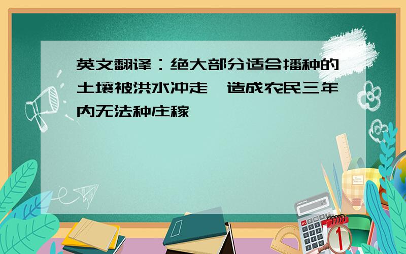 英文翻译：绝大部分适合播种的土壤被洪水冲走,造成农民三年内无法种庄稼