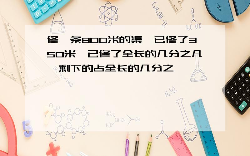 修一条800米的渠,已修了350米,已修了全长的几分之几,剩下的占全长的几分之