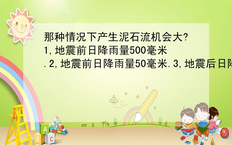 那种情况下产生泥石流机会大?1,地震前日降雨量500毫米.2,地震前日降雨量50毫米.3,地震后日降雨量500