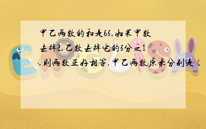 甲乙两数的和是65,如果甲数去掉2,乙数去掉它的5分之1,则两数正好相等.甲乙两数原来分别是（ ）和（ ）