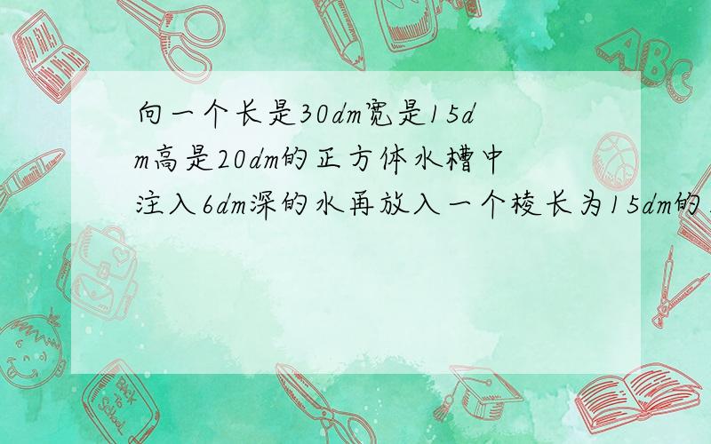 向一个长是30dm宽是15dm高是20dm的正方体水槽中注入6dm深的水再放入一个棱长为15dm的正方体铁块后水有多深