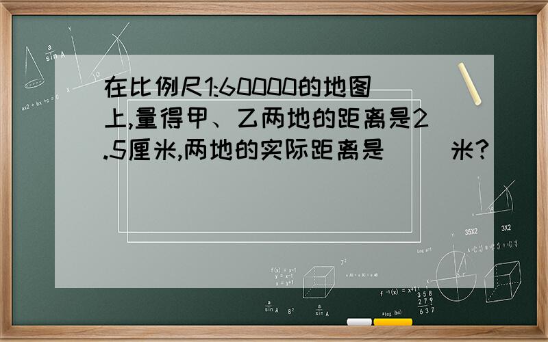 在比例尺1:60000的地图上,量得甲、乙两地的距离是2.5厘米,两地的实际距离是（ ）米?