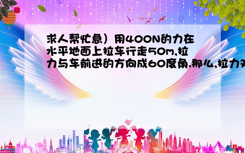 求人帮忙急）用400N的力在水平地面上拉车行走50m,拉力与车前进的方向成60度角.那么,拉力对车做的功是