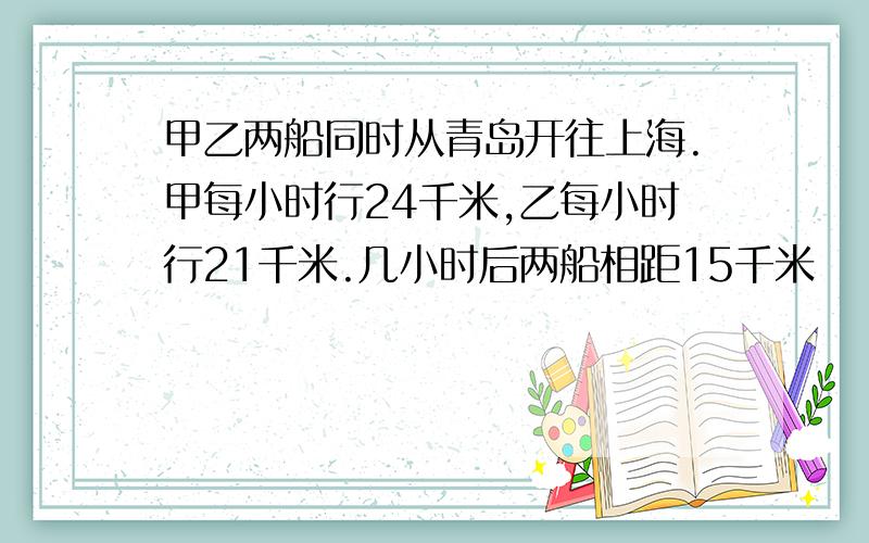 甲乙两船同时从青岛开往上海.甲每小时行24千米,乙每小时行21千米.几小时后两船相距15千米