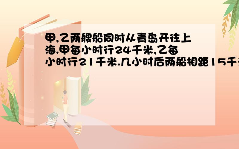 甲,乙两艘船同时从青岛开往上海.甲每小时行24千米,乙每小时行21千米.几小时后两船相距15千米