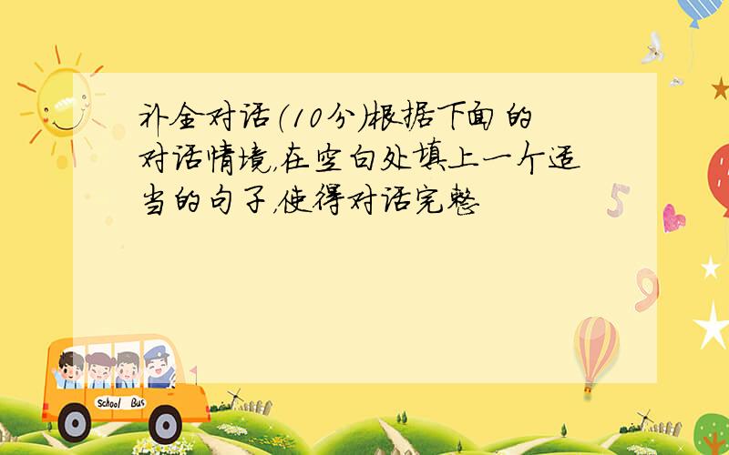 补全对话（10分）根据下面的对话情境，在空白处填上一个适当的句子，使得对话完整