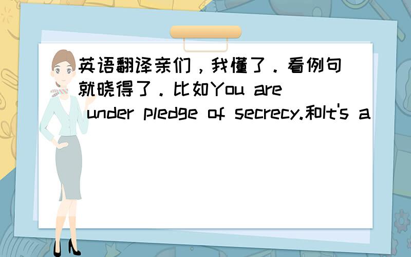 英语翻译亲们，我懂了。看例句就晓得了。比如You are under pledge of secrecy.和It's a