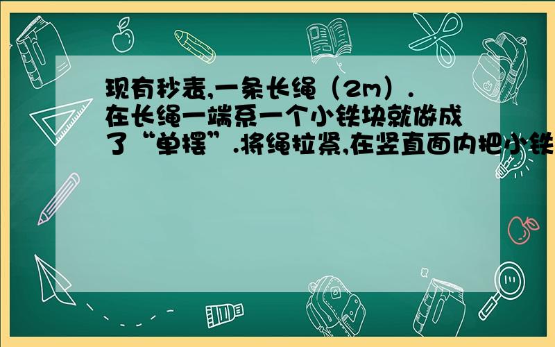 现有秒表,一条长绳（2m）.在长绳一端系一个小铁块就做成了“单摆”.将绳拉紧,在竖直面内把小铁块拉到一定高度（长绳与竖直