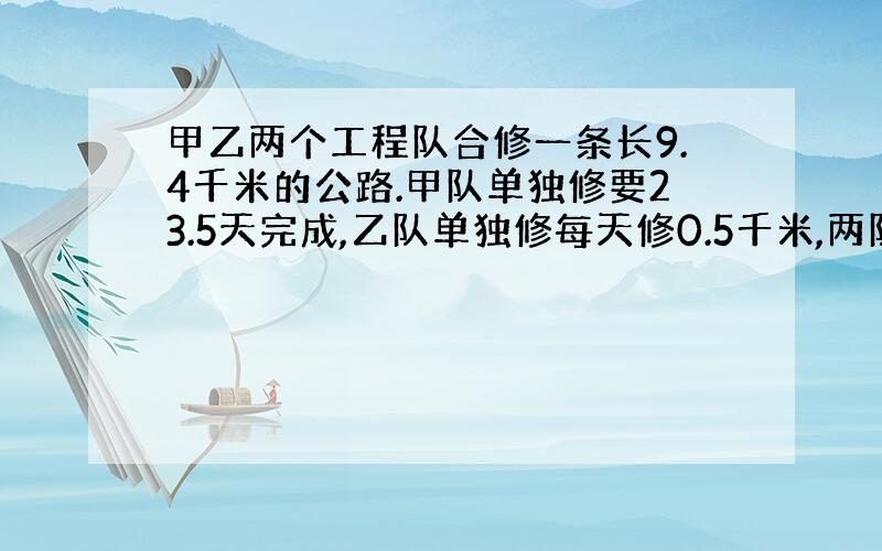 甲乙两个工程队合修一条长9.4千米的公路.甲队单独修要23.5天完成,乙队单独修每天修0.5千米,两队合修6天