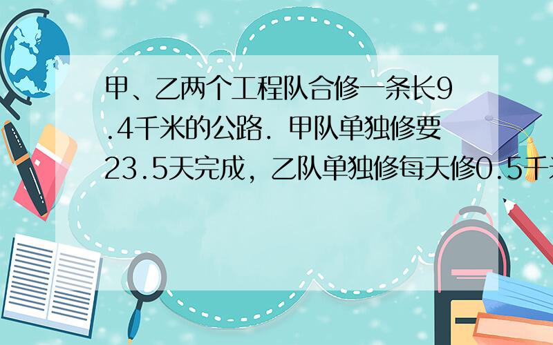 甲、乙两个工程队合修一条长9.4千米的公路．甲队单独修要23.5天完成，乙队单独修每天修0.5千米，两队合修6天后甲队因