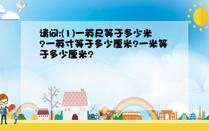 请问:(1)一英尺等于多少米?一英寸等于多少厘米?一米等于多少厘米?