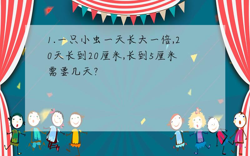 1.一只小虫一天长大一倍,20天长到20厘米,长到5厘米需要几天?