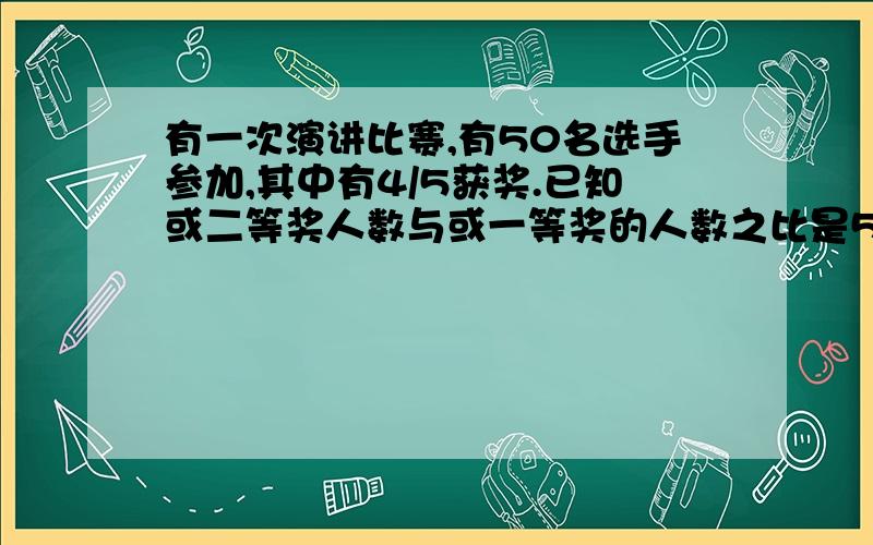 有一次演讲比赛,有50名选手参加,其中有4/5获奖.已知或二等奖人数与或一等奖的人数之比是5:1,或%