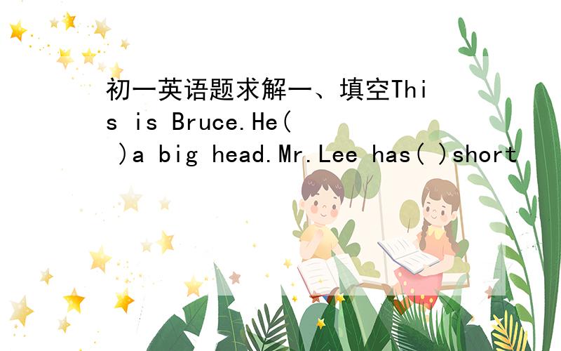 初一英语题求解一、填空This is Bruce.He( )a big head.Mr.Lee has( )short