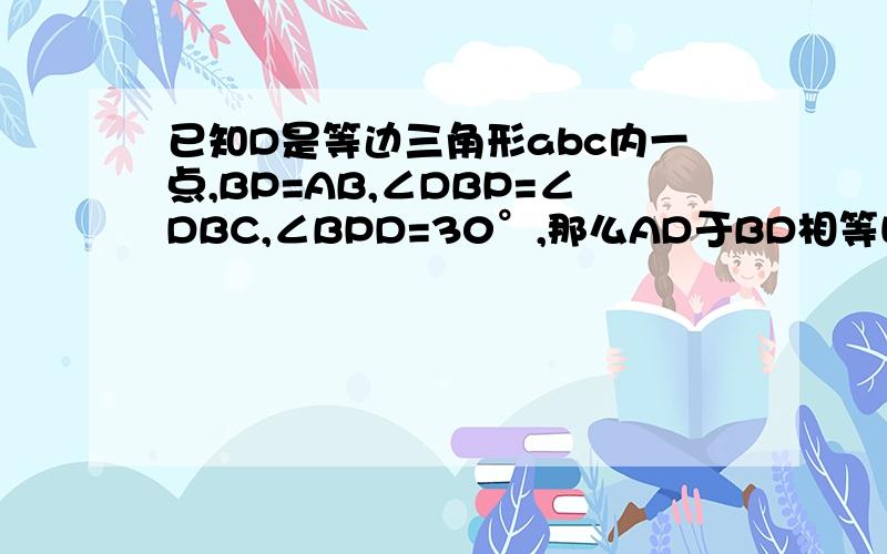 已知D是等边三角形abc内一点,BP=AB,∠DBP=∠DBC,∠BPD=30°,那么AD于BD相等吗