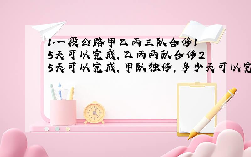 1.一段公路甲乙丙三队合修15天可以完成,乙丙两队合修25天可以完成,甲队独修,多少天可以完成?