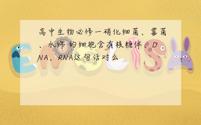 高中生物必修一硝化细菌、霉菌、水绵 的细胞含有核糖体、DNA、RNA这句话对么