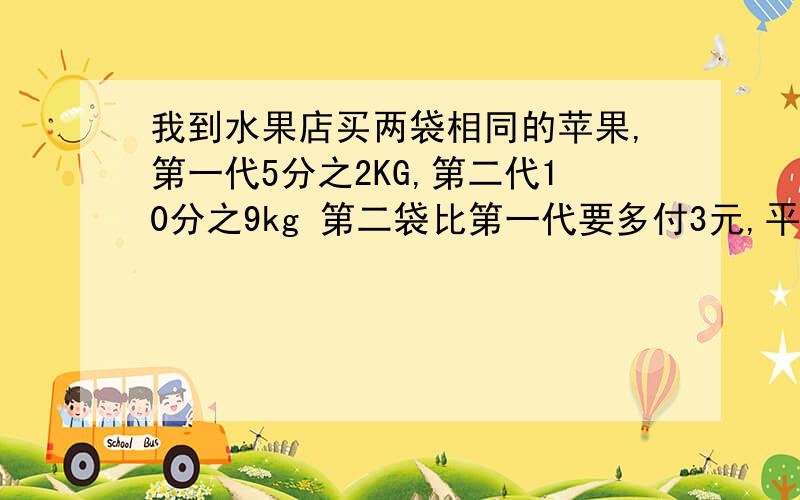 我到水果店买两袋相同的苹果,第一代5分之2KG,第二代10分之9kg 第二袋比第一代要多付3元,平均没kg苹多重