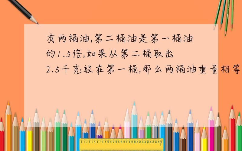 有两桶油,第二桶油是第一桶油的1.5倍,如果从第二桶取出2.5千克放在第一桶,那么两桶油重量相等.第一桶油