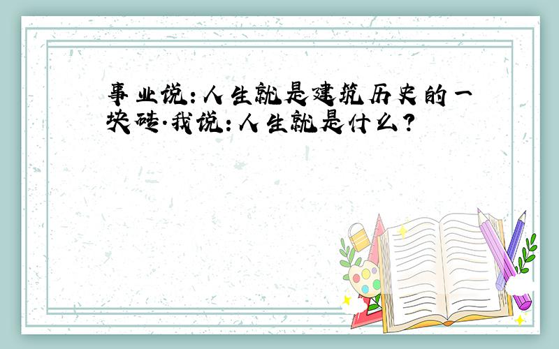 事业说:人生就是建筑历史的一块砖.我说:人生就是什么?