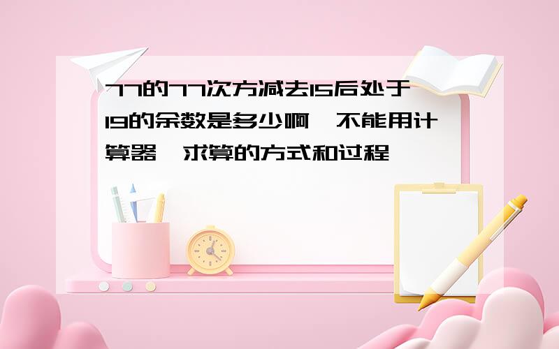 77的77次方减去15后处于19的余数是多少啊…不能用计算器…求算的方式和过程