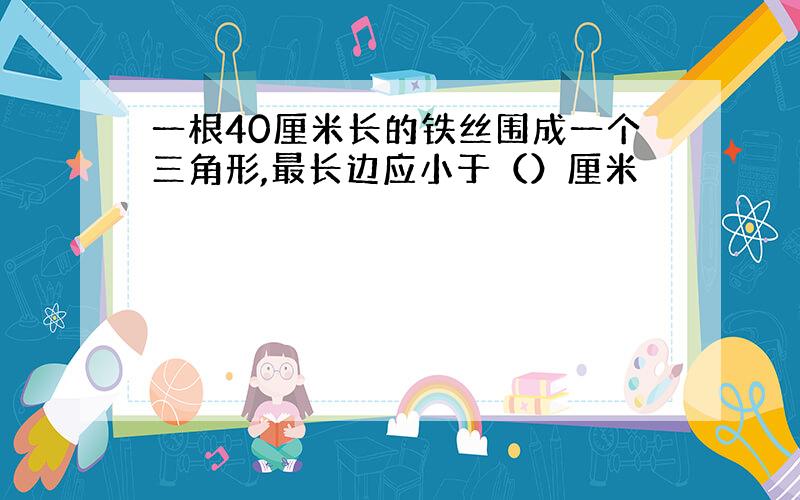 一根40厘米长的铁丝围成一个三角形,最长边应小于（）厘米